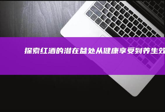 探索红酒的潜在益处：从健康享受到养生效果